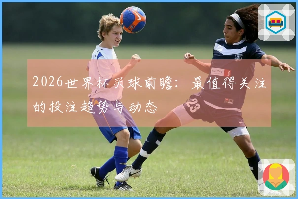 2026世界杯买球前瞻：最值得关注的投注趋势与动态