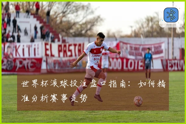 世界杯滚球投注盘口指南：如何精准分析赛事走势